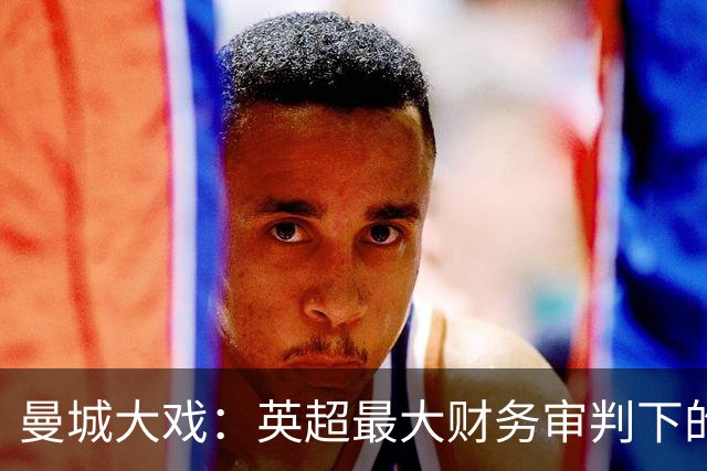曼城大戏：英超最大财务审判下的悬念与挑战！